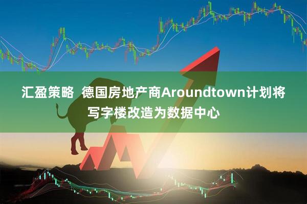 汇盈策略  德国房地产商Aroundtown计划将写字楼改造为数据中心