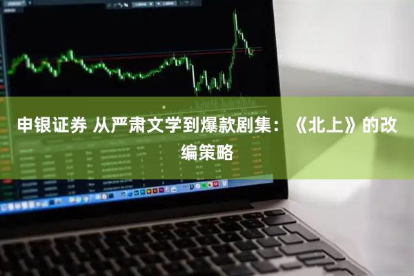 申银证券 从严肃文学到爆款剧集：《北上》的改编策略