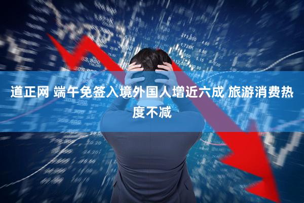 道正网 端午免签入境外国人增近六成 旅游消费热度不减