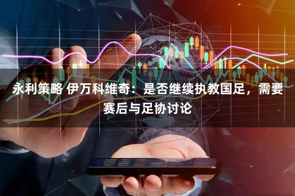 永利策略 伊万科维奇：是否继续执教国足，需要赛后与足协讨论