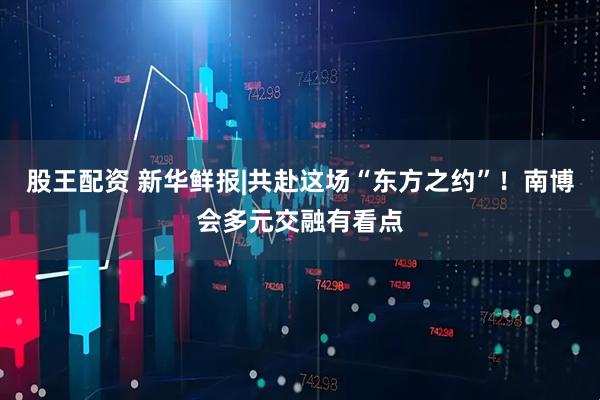 股王配资 新华鲜报|共赴这场“东方之约”！南博会多元交融有看点