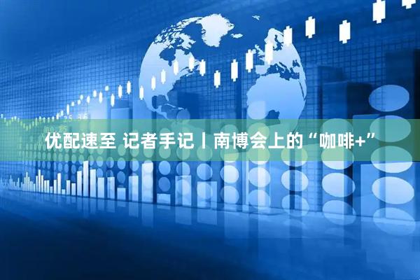 优配速至 记者手记丨南博会上的“咖啡+”