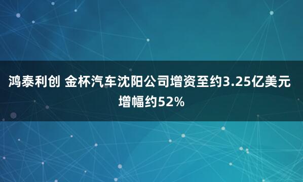 鸿泰利创 金杯汽车沈阳公司增资至约3.25亿美元 增幅约52%