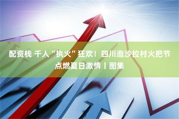 配资栈 千人“执火”狂欢！四川迤沙拉村火把节点燃夏日激情丨图集