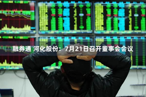 融券通 河化股份：7月21日召开董事会会议