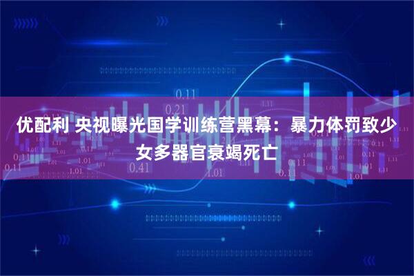 优配利 央视曝光国学训练营黑幕：暴力体罚致少女多器官衰竭死亡