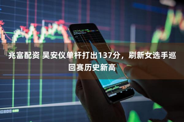兆富配资 吴安仪单杆打出137分，刷新女选手巡回赛历史新高