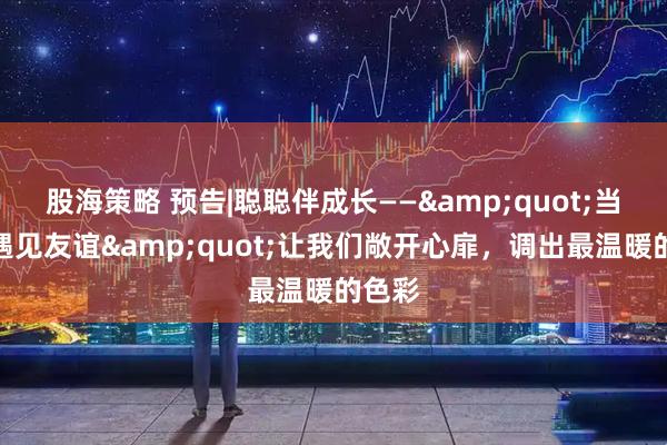 股海策略 预告|聪聪伴成长——&quot;当色彩遇见友谊&quot;让我们敞开心扉，调出最温暖的色彩