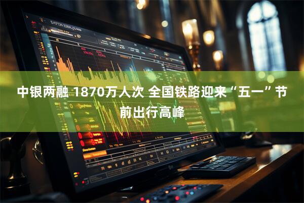 中银两融 1870万人次 全国铁路迎来“五一”节前出行高峰