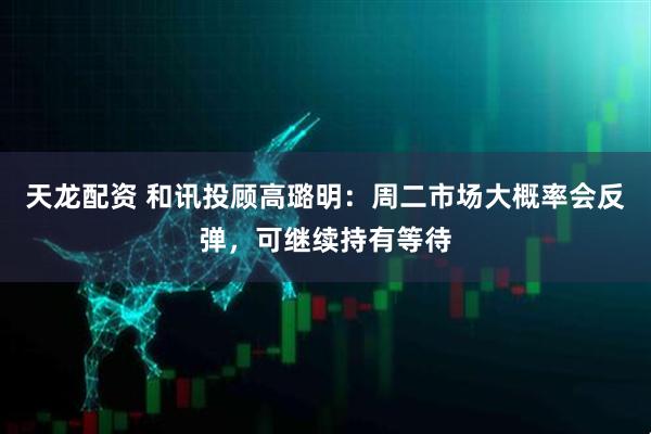 天龙配资 和讯投顾高璐明：周二市场大概率会反弹，可继续持有等待