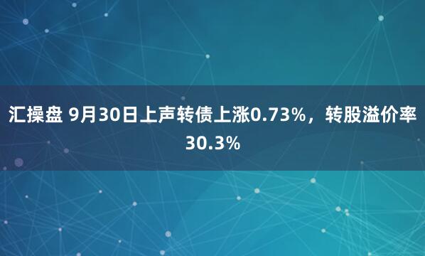 汇操盘 9月30日上声转债上涨0.73%，转股溢价率30.3%