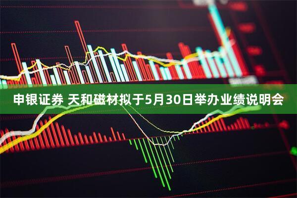 申银证券 天和磁材拟于5月30日举办业绩说明会