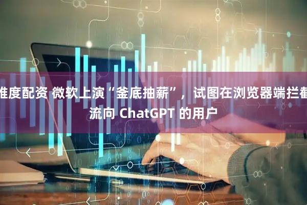 维度配资 微软上演“釜底抽薪”，试图在浏览器端拦截流向 ChatGPT 的用户