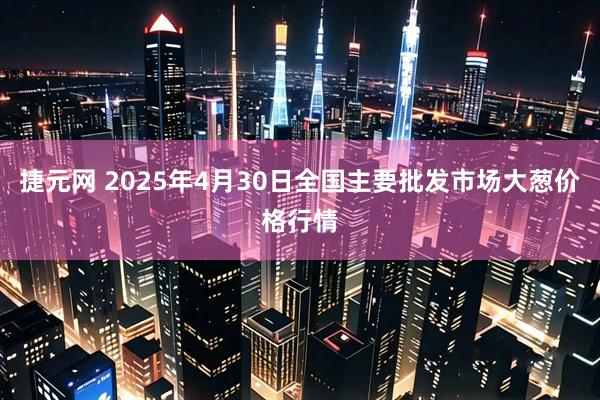 捷元网 2025年4月30日全国主要批发市场大葱价格行情