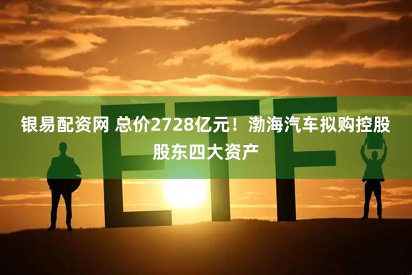 银易配资网 总价2728亿元！渤海汽车拟购控股股东四大资产